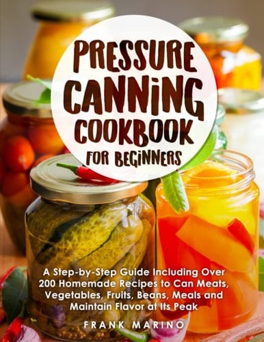 Pressure Canning Cookbook for Beginners: A Step-by-Step Guide Including Over 200 Homemade Recipes to Can Meats, Vegetables, Fruits, Beans, Meals and Maintain Flavor at Its Peak