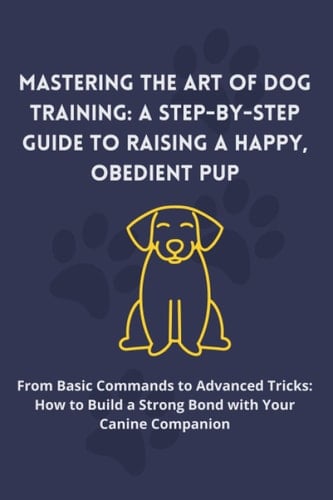 Mastering the Art of Dog Training: A Step-by-Step Guide to Raising a Happy, Obedient Pup: From Basic Commands to Advanced Tricks: How to Build a Strong Bond with Your Canine Companion