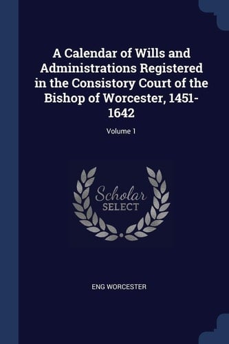 A Calendar of Wills and Administrations Registered in the Consistory Court of the Bishop of Worcester, 1451-1642; Volume 1
