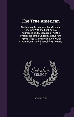 The True American Containing the Inaugural Addresses, Together With the First Annual Addresses and Messages of All the Presidents of the United States, From 1789 to 1839 ... and a Variety of Other Matter Useful and Entertaining, Volume 1