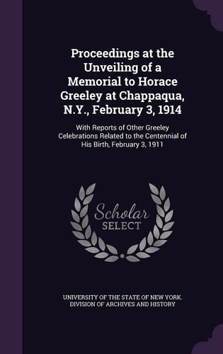Proceedings at the Unveiling of a Memorial to Horace Greeley at Chappaqua, N.Y., February 3, 1914 With Reports of Other Greeley Celebrations Related to the Centennial of His Birth, February 3, 1911