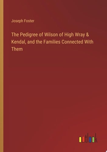 The Pedigree of Wilson of High Wray & Kendal, and the Families Connected With Them