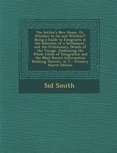 The Settler's New Home, Or, Whether to Go and Whither? Being a Guide to Emigrants in the Selection of a Settlement, and the Preliminary Details of Th