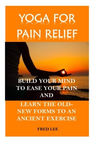 YOGA FOR PAIN RELIEF: BUILD YOUR MIND TO EASE YOUR PAIN AND LEARN THE OLD-NEW FORMS TO AN ANCIENT EXERCISE