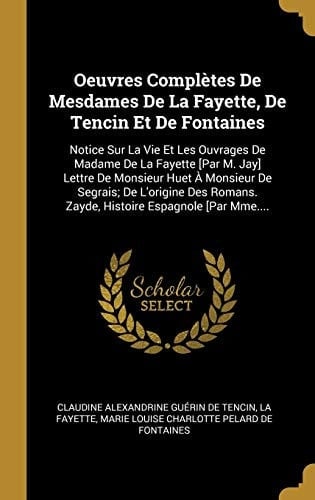 Oeuvres Complètes De Mesdames De La Fayette, De Tencin Et De Fontaines Notice Sur La Vie Et Les Ouvrages De Madame De La Fayette [Par M. Jay] Lettre De Monsieur Huet À Monsieur De Segrais; De L'origine Des Romans. Zayde, Histoire Espagnole [Par Mme....