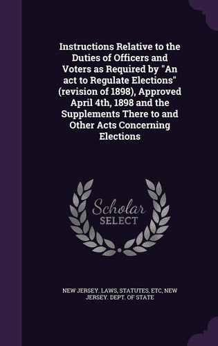 Instructions Relative to the Duties of Officers and Voters As Required by an ACT to Regulate Elections (Revision of 1898), Approved April 4th, 1898 and the Supplements There to and Other Acts Concerning Elections