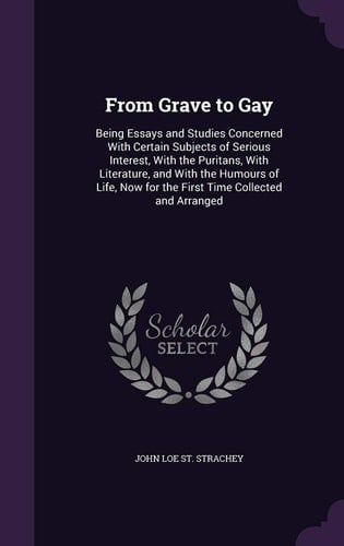 From Grave to Gay Being Essays and Studies Concerned With Certain Subjects of Serious Interest, With the Puritans, With Literature, and With the Humours of Life, Now for the First Time Collected and Arranged