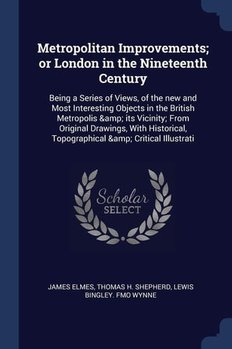 Metropolitan Improvements; Or London in the Nineteenth Century Being a Series of Views, of the New and Most Interesting Objects in the British Metropolis & Its Vicinity; From Original Drawings, With Historical, Topographical & Critical Illustrati