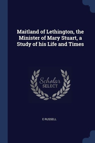 Maitland of Lethington, the Minister of Mary Stuart, a Study of His Life and Times
