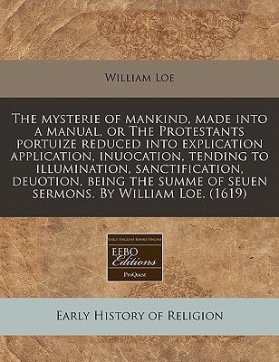The mysterie of mankind, made into a manual, or The Protestants portuize reduced into explication application, inuocation, tending to illumination, ... of seuen sermons. By William Loe. (1619)