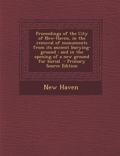 Proceedings of the City of New-Haven, in the Removal of Monuments from Its Ancient Burying-Ground And in the Opening of a New Ground for Burial - Pri