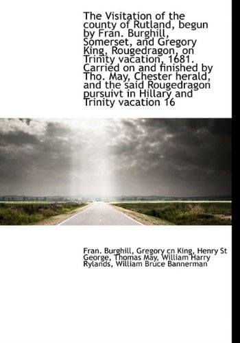 The Visitation of the county of Rutland, begun by Fran. Burghill, Somerset, and Gregory King, Rougedragon, on Trinity vacation, 1681. Carried on and ... pursuivt in Hillary and Trinity vacation 16