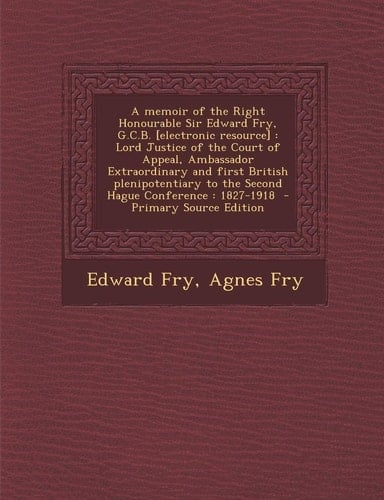 A Memoir of the Right Honourable Sir Edward Fry, G. C. B. [Electronic Resource] Lord Justice of the Court of Appeal, Ambassador Extraordinary and Fir