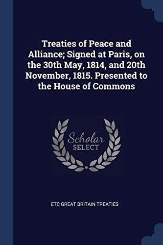 Treaties of Peace and Alliance; Signed at Paris, on the 30th May, 1814, and 20th November, 1815. Presented to the House of Commons