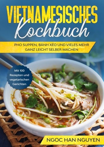 Vietnamesisches Kochbuch: Pho Suppen, Bánh Xéo und vieles mehr ganz leicht selber machen - Mit 100 Rezepten und vegetarischen Gerichten