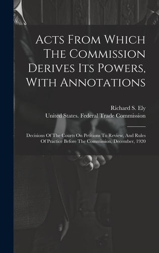 Acts From Which The Commission Derives Its Powers, With Annotations Decisions Of The Courts On Petitions To Review, And Rules Of Practice Before The Commission, December, 1920
