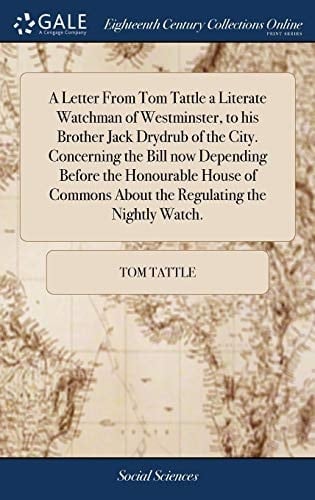 A Letter From Tom Tattle a Literate Watchman of Westminster, to his Brother Jack Drydrub of the City. Concerning the Bill now Depending Before the ... About the Regulating the Nightly Watch.