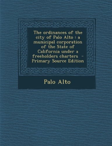 The Ordinances of the City of Palo Alto A Municipal Corporation of the State of California Under a Freeholders Charters - Primary Source Edition
