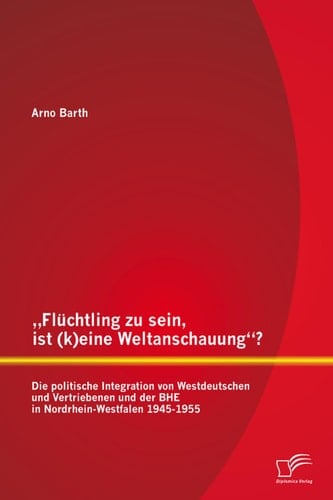 „Flüchtling zu sein, ist (k)eine Weltanschauung“? Die politische Integration von Westdeutschen und Vertriebenen und der BHE in Nordrhein-Westfalen 1945-1955