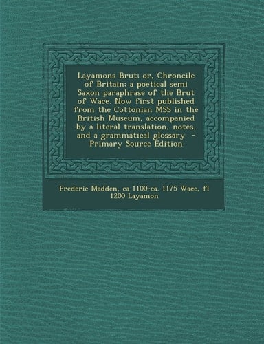 Layamons Brut; Or, Chroncile of Britain; a Poetical Semi Saxon Paraphrase of the Brut of Wace. Now First Published from the Cottonian Mss in the Briti