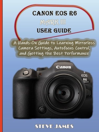 CANON EOS R6 MARK III USER GUIDE: A Hands-On Guide to Learning Mirrorless Camera Settings, Autofocus Control, and Getting the Best Performance