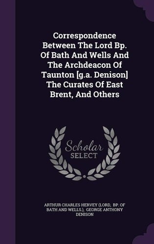 Correspondence Between The Lord Bp. Of Bath And Wells And The Archdeacon Of Taunton [g.a. Denison] The Curates Of East Brent, And Others