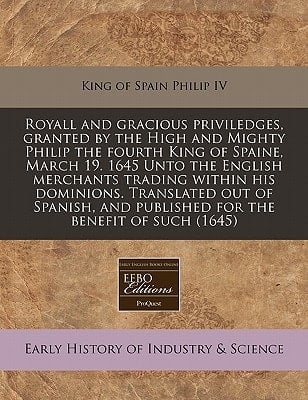 Royall and Gracious Priviledges, Granted by the High and Mighty Philip the Fourth King of Spaine, March 19. 1645 Unto the English Merchants Trading Wi