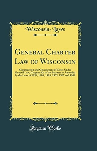 General Charter Law of Wisconsin Organization and Government of Cities Under General Law, Chapter 40a of the Statutes As Amended by the Laws of 1899, 1901, 1903, 1905, 1907 and 1909 (Classic Reprint)