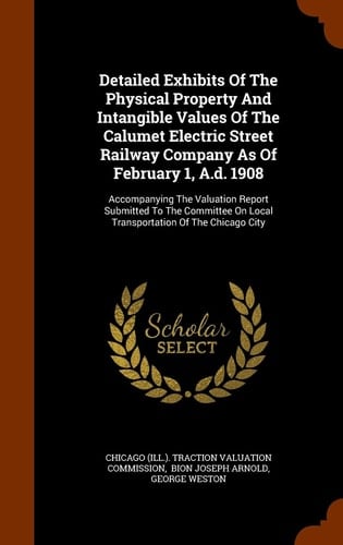 Detailed Exhibits Of The Physical Property And Intangible Values Of The Calumet Electric Street Railway Company As Of February 1, A.d. 1908 Accompanying The Valuation Report Submitted To The Committee On Local Transportation Of The Chicago City