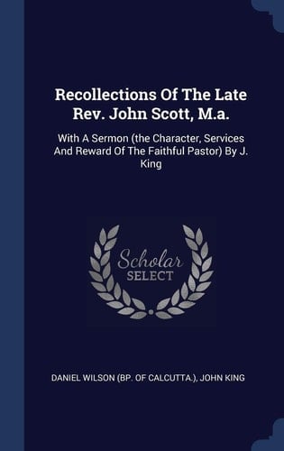 Recollections Of The Late Rev. John Scott, M.a. With A Sermon (the Character, Services And Reward Of The Faithful Pastor) By J. King
