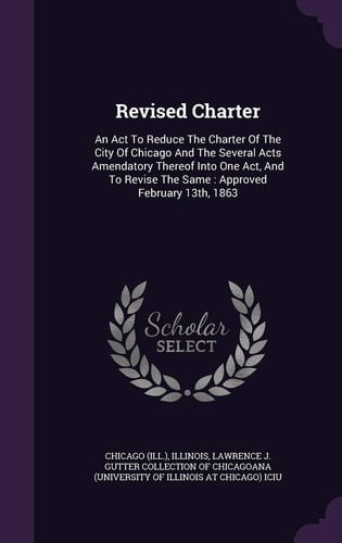 Revised Charter An Act To Reduce The Charter Of The City Of Chicago And The Several Acts Amendatory Thereof Into One Act, And To Revise The Same: Approved February 13th, 1863