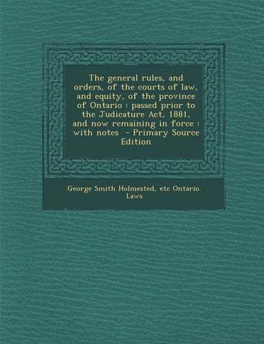 The General Rules, and Orders, of the Courts of Law, and Equity, of the Province of Ontario Passed Prior to the Judicature Act, 1881, and Now Remain