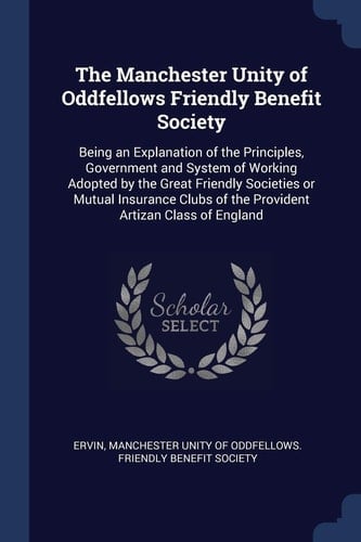 The Manchester Unity of Oddfellows Friendly Benefit Society Being an Explanation of the Principles, Government and System of Working Adopted by the Great Friendly Societies Or Mutual Insurance Clubs of the Provident Artizan Class of England