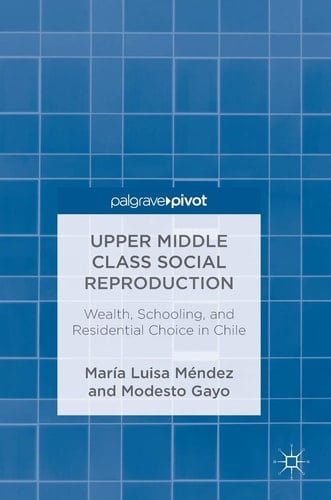 Upper Middle Class Social Reproduction Wealth, Schooling, and Residential Choice in Chile