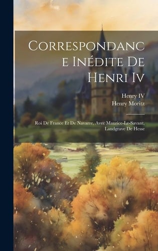 Correspondance Inédite De Henri Iv Roi De France Et De Navarre, Avec Maurice-Le-Savant, Landgrave De Hesse