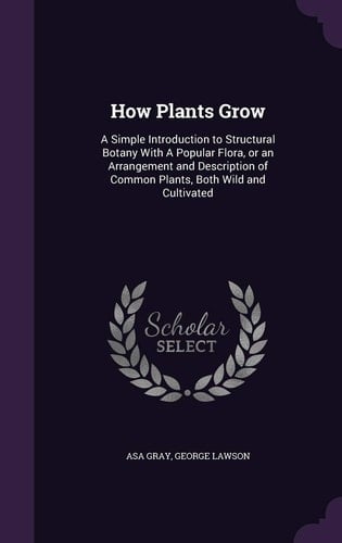 How Plants Grow A Simple Introduction to Structural Botany with a Popular Flora, Or an Arrangement and Description of Common Plants, Both Wild and Cultivated