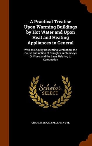 A Practical Treatise Upon Warming Buildings by Hot Water and Upon Heat and Heating Appliances in General With an Enquiry Respecting Ventilation, the Cause and Action of Draughts in Chimneys Or Flues, and the Laws Relating to Combustion