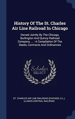 History Of The St. Charles Air Line Railroad In Chicago Owned Jointly By The Chicago, Burlington And Quincy Railroad Company, ...: A Compilation Of The Deeds, Contracts And Ordinances