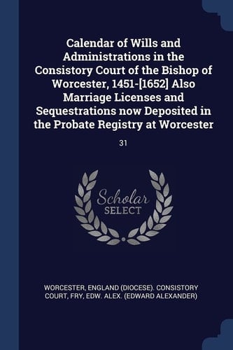 Calendar of Wills and Administrations in the Consistory Court of the Bishop of Worcester, 1451-[1652] Also Marriage Licenses and Sequestrations Now Deposited in the Probate Registry at Worcester 31