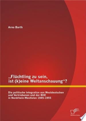 ?Flchtling zu sein, ist (k)eine Weltanschauung?? Die politische Integration von Westdeutschen und Vertriebenen und der BHE in Nordrhein-Westfalen 1945-1955