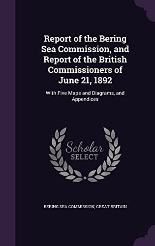 Report of the Bering Sea Commission, and Report of the British Commissioners of June 21, 1892 With Five Maps and Diagrams, and Appendices