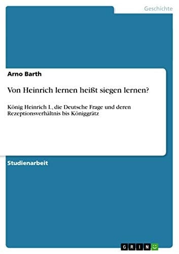 Von Heinrich lernen heißt siegen lernen? König Heinrich I., die Deutsche Frage und deren Rezeptionsverhältnis bis Königgrätz