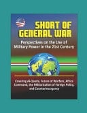 Short of General War Perspectives on the Use of Military Power in the 21st Century - Covering Al-Qaeda, Future of Warfare, Africa Command, the Militarization of Foreign Policy, and Counterinsurgency