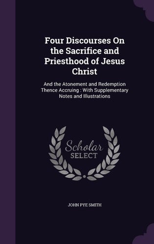 Four Discourses On the Sacrifice and Priesthood of Jesus Christ And the Atonement and Redemption Thence Accruing: With Supplementary Notes and Illustrations