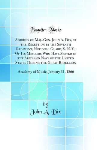 Address of Maj. -Gen. John A. Dix, at the Reception by the Seventh Regiment, National Guard, S. N. Y. , of Its Members Who Have Served in the Army and Navy of the United States During the Great Rebellion Academy of Music, January 31 1866