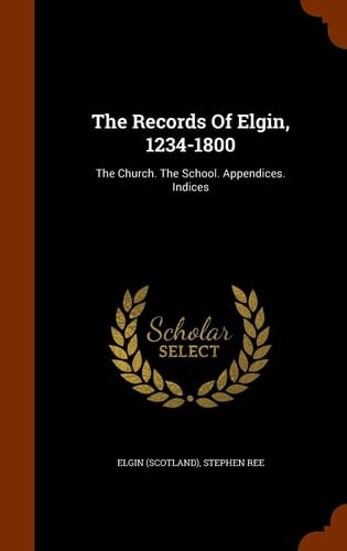 The Records Of Elgin, 1234-1800 The Church. The School. Appendices. Indices