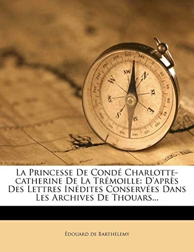 La Princesse de Conde Charlotte-Catherine de La Tremoille: D'Apres Des Lettres Inedites Conservees Dans Les Archives de Thouars... (French Edition)