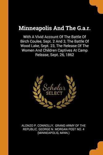 Minneapolis And The G.a.r.: With A Vivid Account Of The Battle Of Birch Coulee, Sept. 2 And 3, The Battle Of Wood Lake, Sept. 23, The Release Of The ... Captives At Camp Release, Sept. 26, 1862
