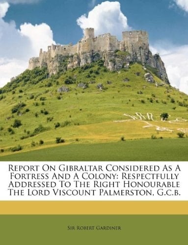 Report On Gibraltar Considered As A Fortress And A Colony: Respectfully Addressed To The Right Honourable The Lord Viscount Palmerston, G.c.b.