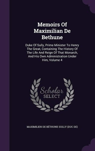 Memoirs Of Maximilian De Bethune Duke Of Sully, Prime Minister To Henry The Great, Containing The History Of The Life And Reign Of That Monarch, And His Own Administration Under Him, Volume 4